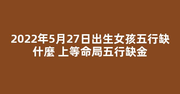 2022年5月27日出生女孩五行缺什麼 上等命局五行缺金